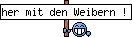 her mit den Weibern !